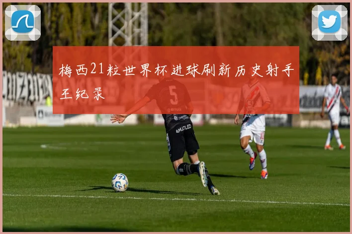 梅西21粒世界杯进球刷新历史射手王纪录